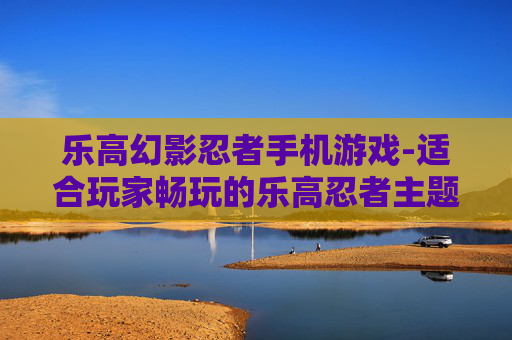 乐高幻影忍者手机游戏-适合玩家畅玩的乐高忍者主题手游
