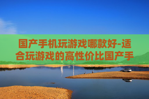 国产手机玩游戏哪款好-适合玩游戏的高性价比国产手机推荐 国产手机玩游戏哪款好-适合玩游戏的高性价比国产手机推荐