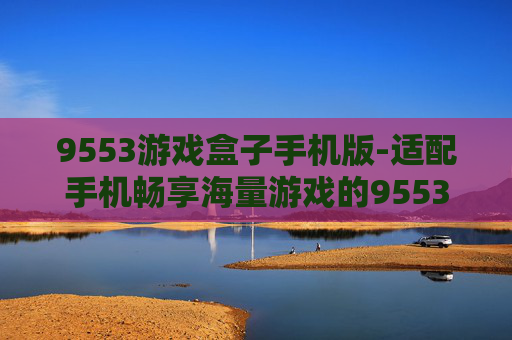 9553游戏盒子手机版-适配手机畅享海量游戏的9553游戏新平台 9553游戏盒子手机版-适配手机畅享海量游戏的9553游戏新平台