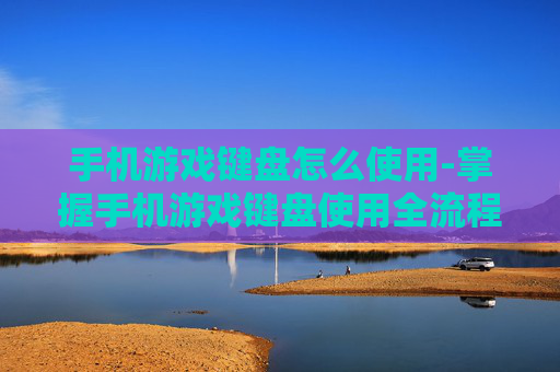 手机游戏键盘怎么使用-掌握手机游戏键盘使用全流程技巧