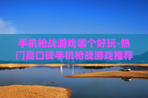 手机枪战游戏哪个好玩-热门高口碑手机枪战游戏推荐