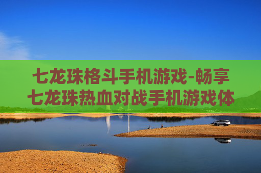 七龙珠格斗手机游戏-畅享七龙珠热血对战手机游戏体验 七龙珠格斗手机游戏-畅享七龙珠热血对战手机游戏体验