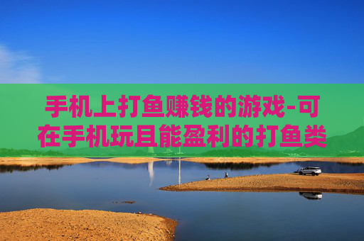 手机上打鱼赚钱的游戏-可在手机玩且能盈利的打鱼类游戏