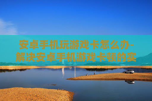 安卓手机玩游戏卡怎么办-解决安卓手机游戏卡顿的实用妙招