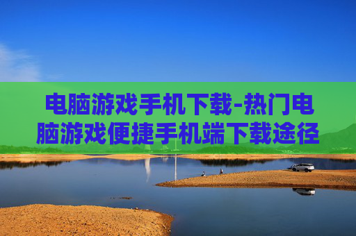电脑游戏手机下载-热门电脑游戏便捷手机端下载途径