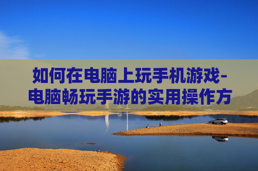 如何在电脑上玩手机游戏-电脑畅玩手游的实用操作方法