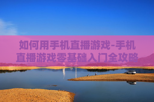 如何用手机直播游戏-手机直播游戏零基础入门全攻略