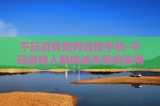 不玩游戏如何选择手机-不玩游戏人群挑选手机的实用指南