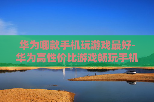 华为哪款手机玩游戏最好-华为高性价比游戏畅玩手机推荐