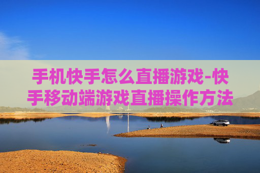 手机快手怎么直播游戏-快手移动端游戏直播操作方法指南