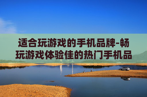 适合玩游戏的手机品牌-畅玩游戏体验佳的热门手机品牌推荐