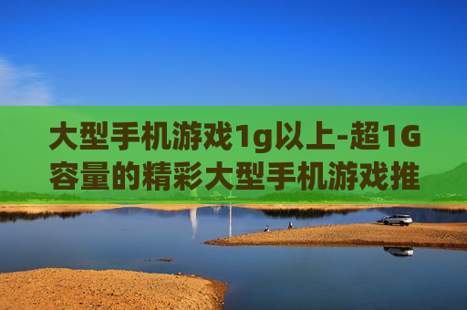 大型手机游戏1g以上-超1G容量的精彩大型手机游戏推荐