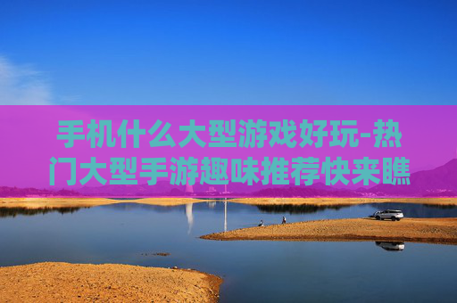 手机什么大型游戏好玩-热门大型手游趣味推荐快来瞧