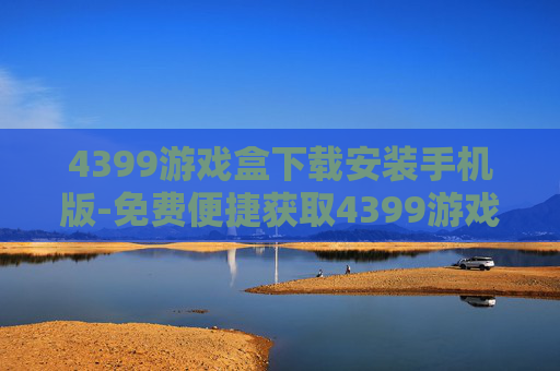 4399游戏盒下载安装手机版-免费便捷获取4399游戏盒手机版途径