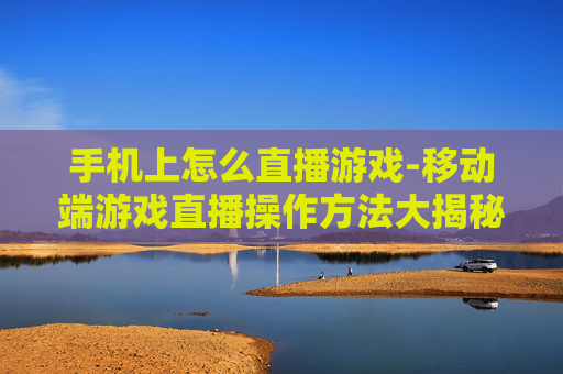 手机上怎么直播游戏-移动端游戏直播操作方法大揭秘