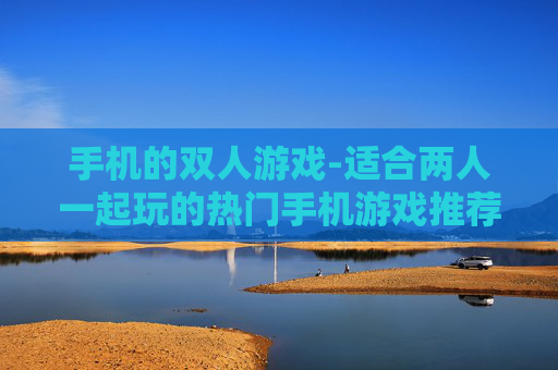 手机的双人游戏-适合两人一起玩的热门手机游戏推荐