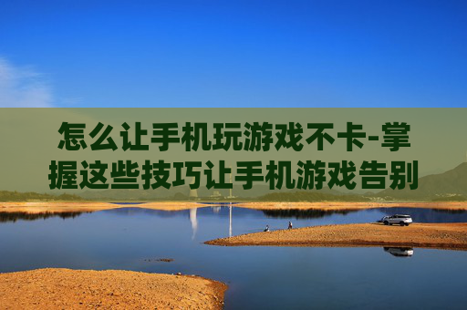 怎么让手机玩游戏不卡-掌握这些技巧让手机游戏告别卡顿