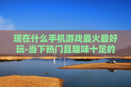 现在什么手机游戏最火最好玩-当下热门且趣味十足的手机游戏推荐