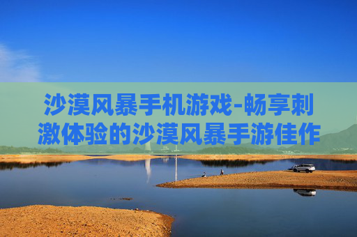 沙漠风暴手机游戏-畅享刺激体验的沙漠风暴手游佳作
