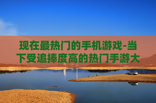 现在最热门的手机游戏-当下受追捧度高的热门手游大盘点