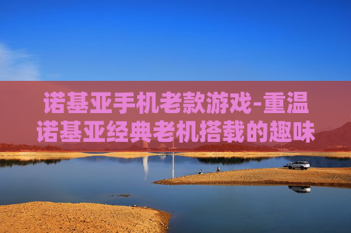诺基亚手机老款游戏-重温诺基亚经典老机搭载的趣味游戏