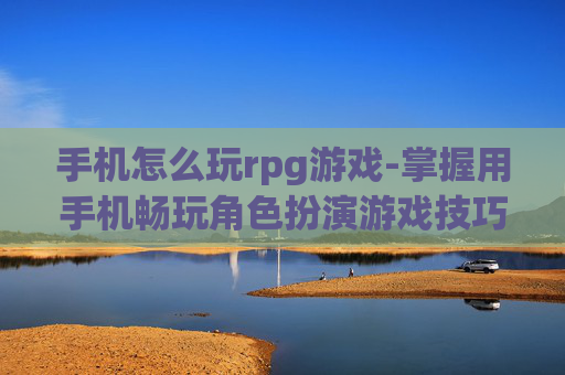 手机怎么玩rpg游戏-掌握用手机畅玩角色扮演游戏技巧