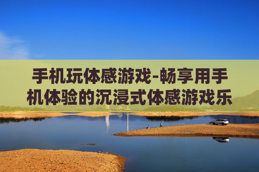 手机玩体感游戏-畅享用手机体验的沉浸式体感游戏乐趣