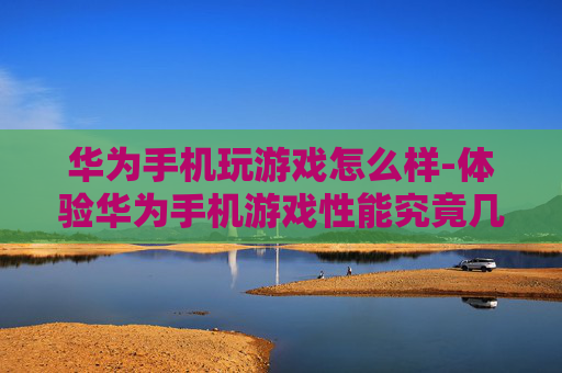 华为手机玩游戏怎么样-体验华为手机游戏性能究竟几何
