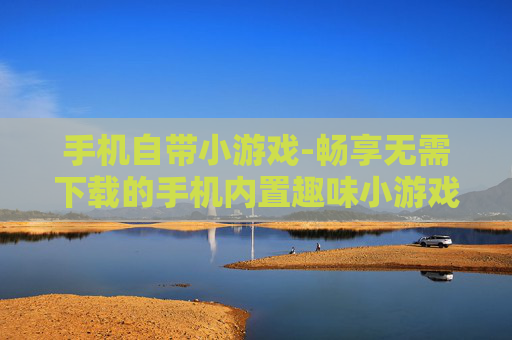 手机自带小游戏-畅享无需下载的手机内置趣味小游戏