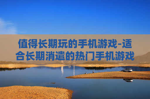 值得长期玩的手机游戏-适合长期消遣的热门手机游戏推荐