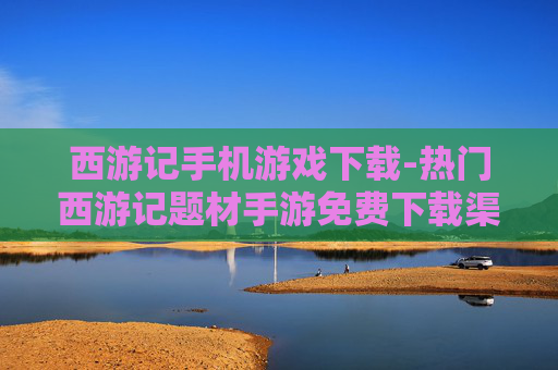 西游记手机游戏下载-热门西游记题材手游免费下载渠道