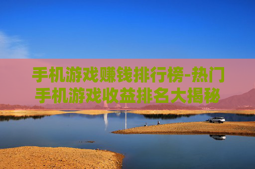 手机游戏赚钱排行榜-热门手机游戏收益排名大揭秘