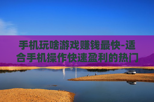 手机玩啥游戏赚钱最快-适合手机操作快速盈利的热门游戏推荐