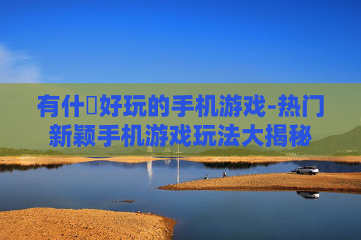 有什麼好玩的手机游戏-热门新颖手机游戏玩法大揭秘