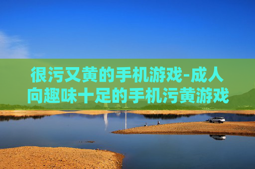 很污又黄的手机游戏-成人向趣味十足的手机污黄游戏推荐