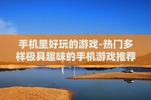手机里好玩的游戏-热门多样极具趣味的手机游戏推荐