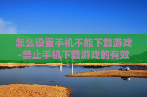 怎么设置手机不能下载游戏-禁止手机下载游戏的有效设置方法