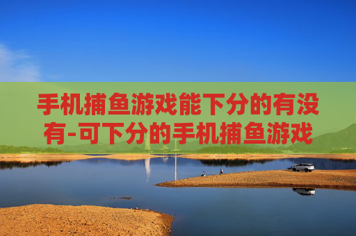 手机捕鱼游戏能下分的有没有-可下分的手机捕鱼游戏是否存在