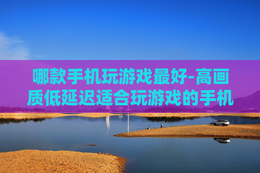 哪款手机玩游戏最好-高画质低延迟适合玩游戏的手机推荐
