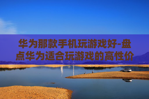 华为那款手机玩游戏好-盘点华为适合玩游戏的高性价比机型