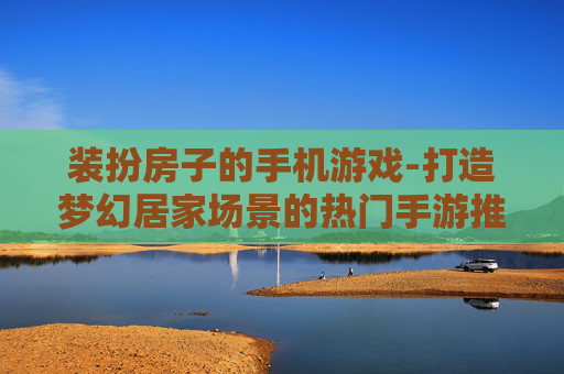 装扮房子的手机游戏-打造梦幻居家场景的热门手游推荐