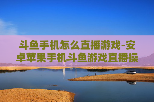 斗鱼手机怎么直播游戏-安卓苹果手机斗鱼游戏直播操作指南
