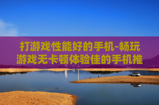 打游戏性能好的手机-畅玩游戏无卡顿体验佳的手机推荐