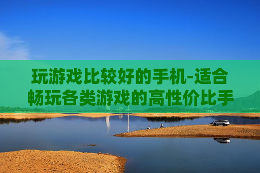 玩游戏比较好的手机-适合畅玩各类游戏的高性价比手机推荐