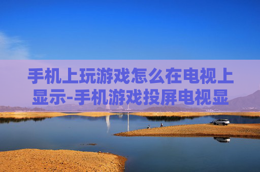 手机上玩游戏怎么在电视上显示-手机游戏投屏电视显示的详细方法