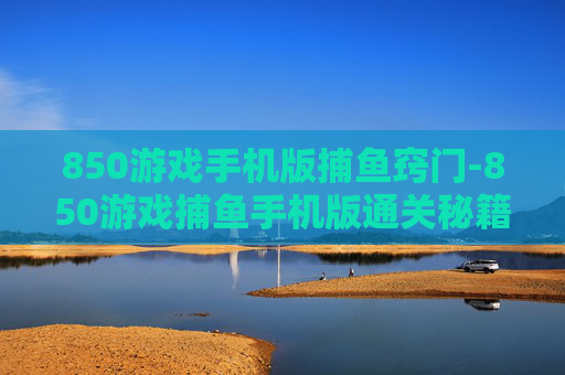 850游戏手机版捕鱼窍门-850游戏捕鱼手机版通关秘籍大揭秘