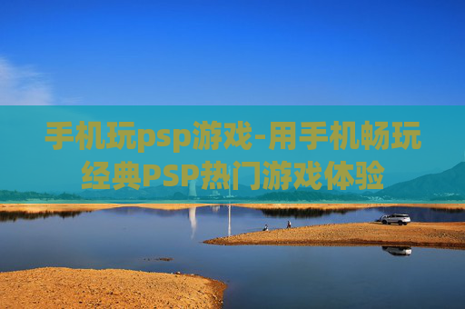 手机玩psp游戏-用手机畅玩经典PSP热门游戏体验