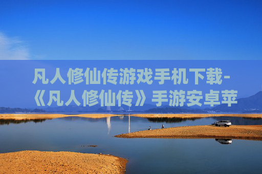 凡人修仙传游戏手机下载-《凡人修仙传》手游安卓苹果全平台下载