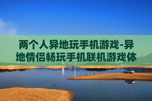 两个人异地玩手机游戏-异地情侣畅玩手机联机游戏体验