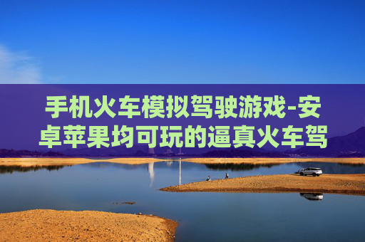 手机火车模拟驾驶游戏-安卓苹果均可玩的逼真火车驾驶手游